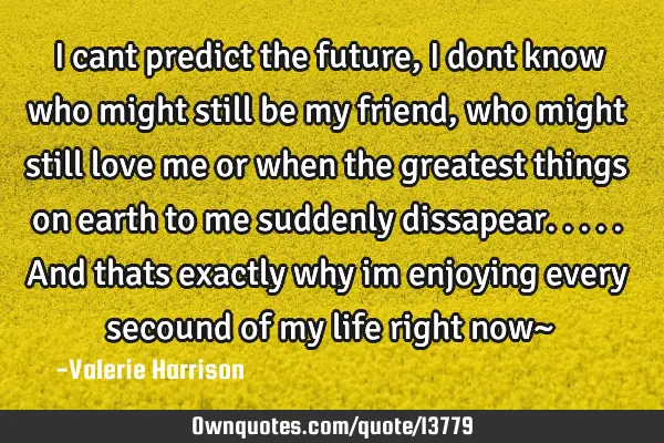 I cant predict the future, I dont know who might still be my friend, who might still love me or