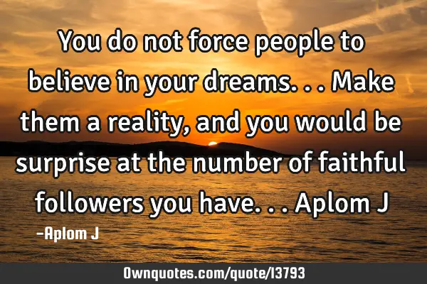 You do not force people to believe in your dreams... Make them a reality, and you would be surprise