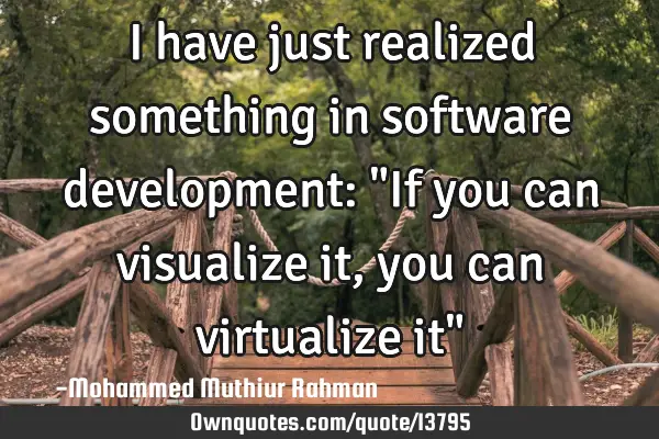 I have just realized something in software development: "If you can visualize it, you can
