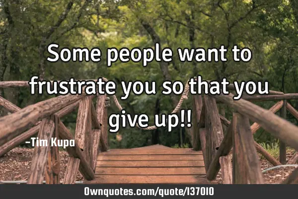 Some people want to frustrate you so that you give up!!