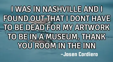 I WAS IN NASHVILLE AND I FOUND OUT THAT I DONT HAVE TO BE DEAD FOR MY ARTWORK TO BE IN A MUSEUM. THA