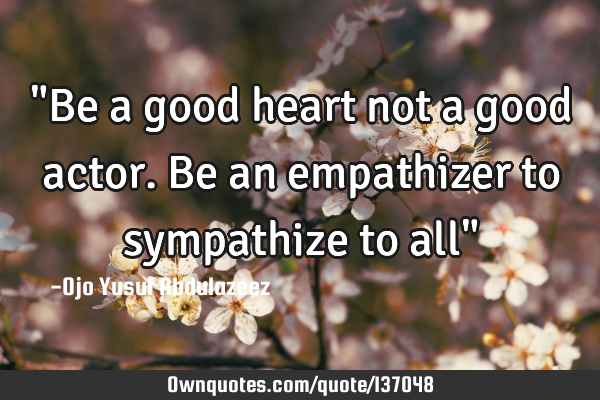 "Be a good heart not a good actor. Be an empathizer to sympathize to all"