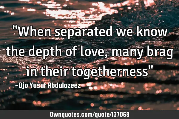 "When separated we know the depth of love, many brag in their togetherness"