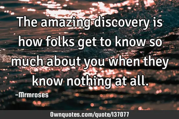 The amazing discovery is how folks get to know so much about you when they know nothing at