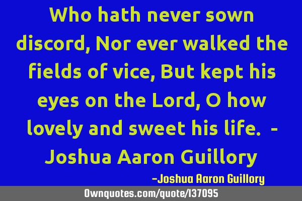 Who hath never sown discord, Nor ever walked the fields of vice, But kept his eyes on the Lord, O