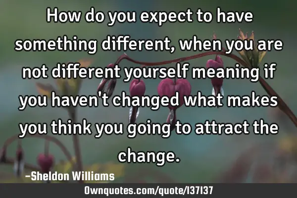 How do you expect to have something different, when you are not different yourself meaning if you