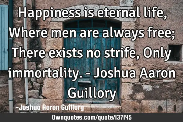 Happiness is eternal life, Where men are always free; There exists no strife, Only immortality. - J