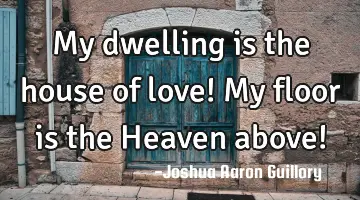 My dwelling is the house of love! My floor is the Heaven above!