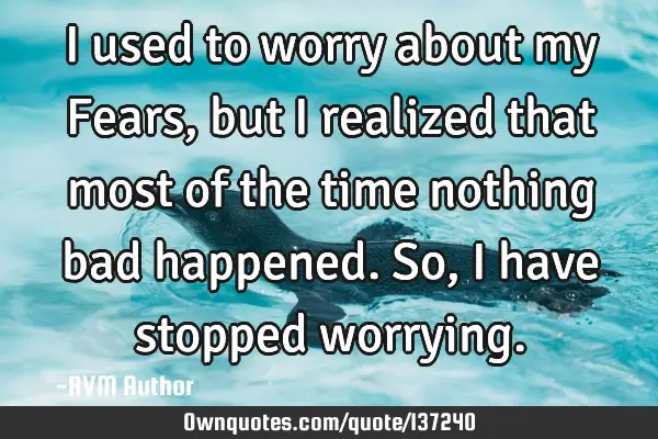 I used to worry about my Fears, but I realized that most of the time nothing bad happened. So, I