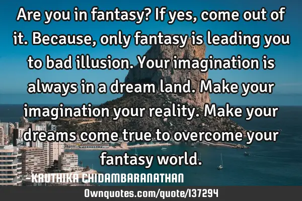 Are you in fantasy? If yes,come out of it.Because,only fantasy is leading you to bad illusion.Your