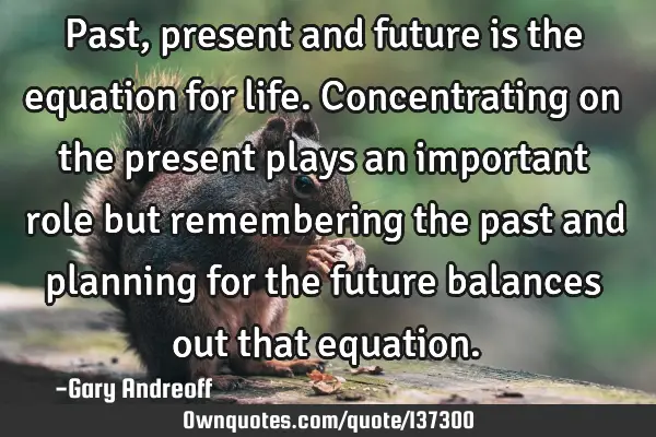 Past, present and future is the equation for life. Concentrating on the present plays an important
