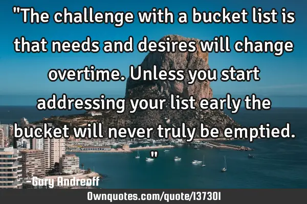 "The challenge with a bucket list is that needs and desires will change overtime. Unless you start