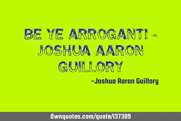 Be ye arrogant! - Joshua Aaron G