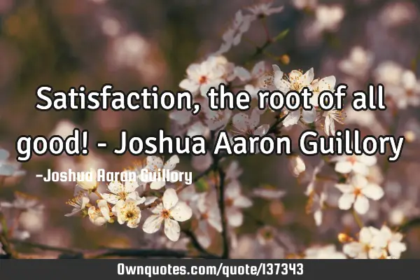 Satisfaction, the root of all good! - Joshua Aaron G