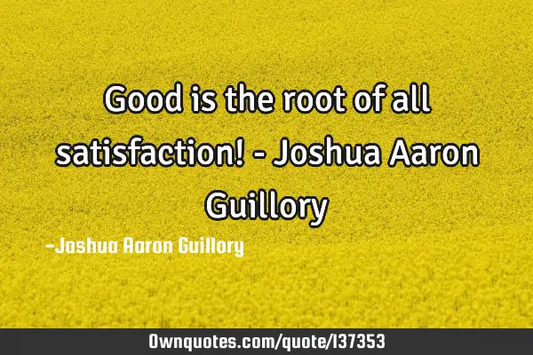 Good is the root of all satisfaction! - Joshua Aaron G