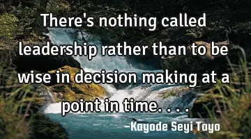 There's nothing called leadership rather than to be wise in decision making at a point in time....