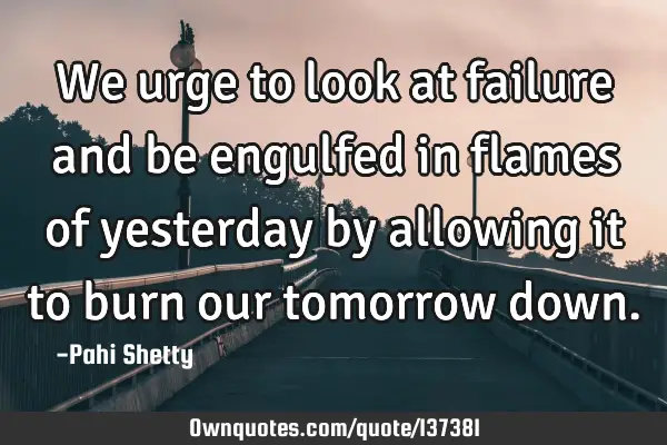 We urge to look at failure and be engulfed in flames of yesterday by allowing it to burn our