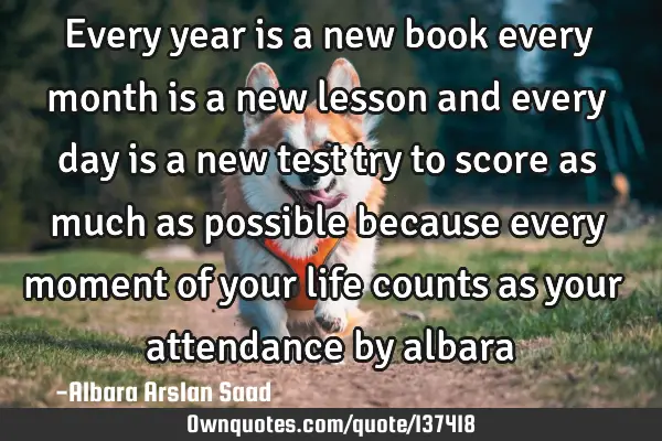 Every year is a new book every month is a new lesson and every day is a new test try to score as