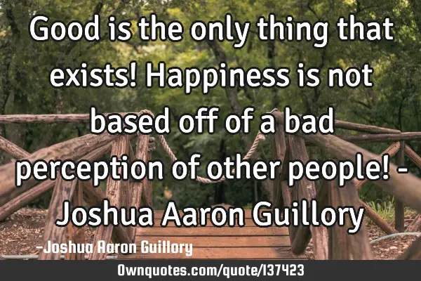 Good is the only thing that exists! Happiness is not based off of a bad perception of other people!