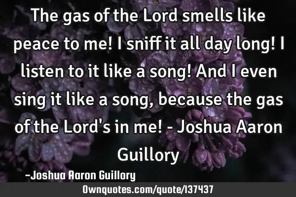 The gas of the Lord smells like peace to me! I sniff it all day long! I listen to it like a song! A