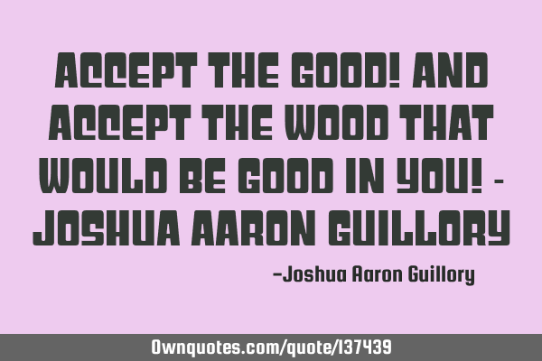 Accept the good! And accept the wood that would be good in you! - Joshua Aaron G