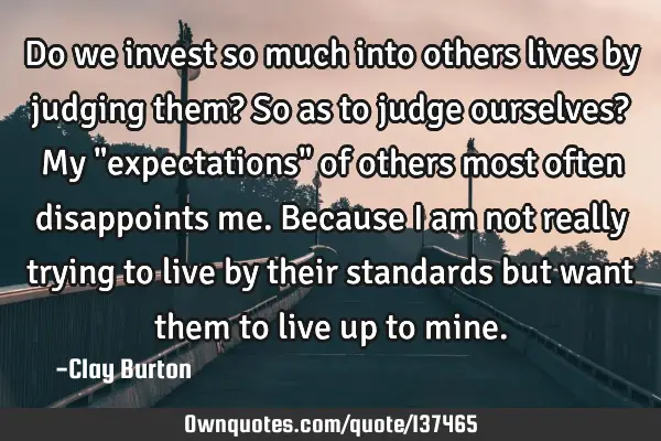 Do we invest so much into others lives by judging them? So as to judge ourselves? My "expectations"