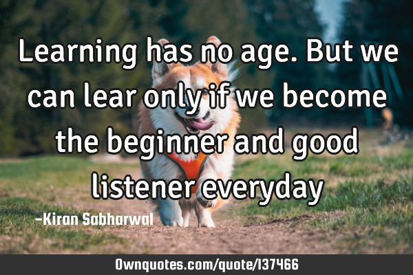 Learning has no age. But we can lear only if we become the beginner and good listener