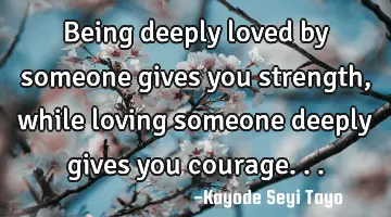 Being deeply loved by someone gives you strength, while loving someone deeply gives you courage...