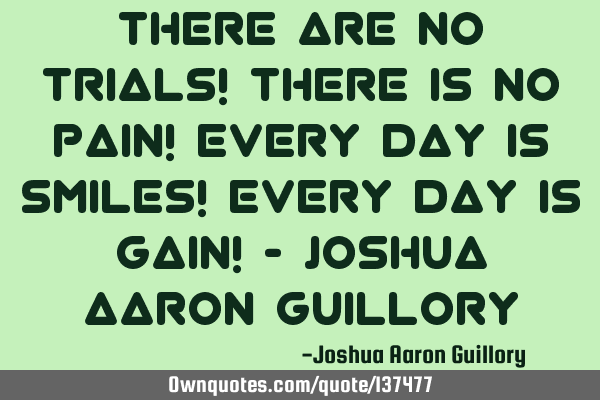 There are no trials! There is no pain! Every day is smiles! Every day is gain! - Joshua Aaron G