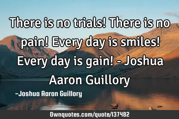 There is no trials! There is no pain! Every day is smiles! Every day is gain! - Joshua Aaron G