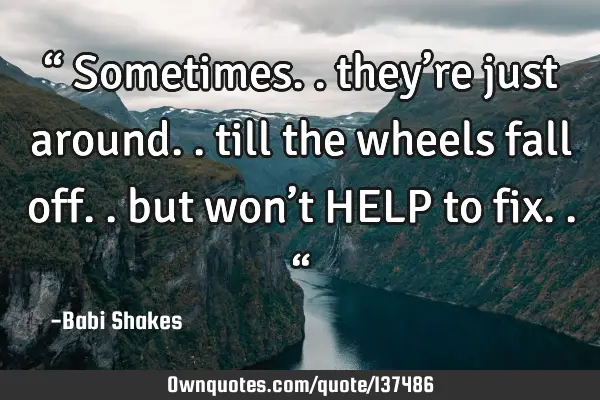 “ Sometimes.. they’re just around.. till the wheels fall off.. but won’t HELP to fix.. “