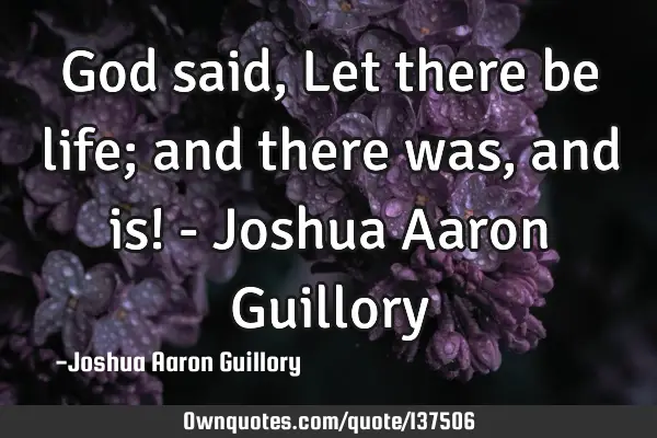 God said, Let there be life; and there was, and is! - Joshua Aaron G