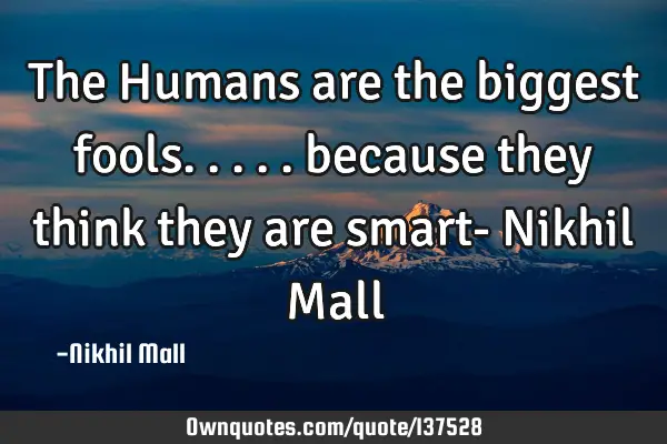 The Humans are the biggest fools..... because they think they are smart- Nikhil M