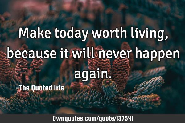 Make today worth living, because it will never happen