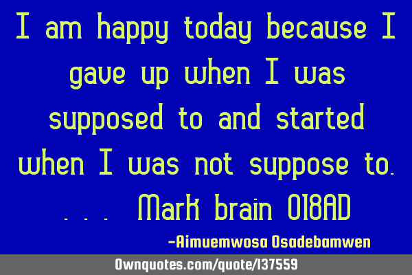 I am happy today because I gave up when I was supposed to and started when I was not suppose to....