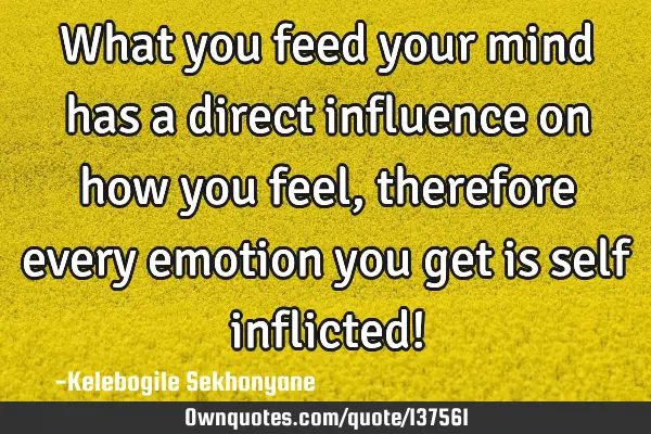 What you feed your mind has a direct influence on how you feel, therefore every emotion you get is
