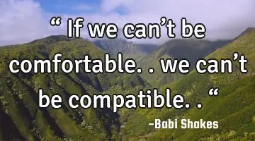 “ If we can’t be comfortable.. we can’t be compatible.. “
