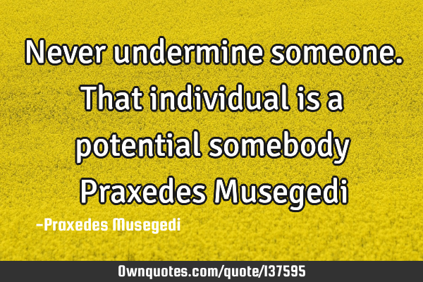 Never undermine someone. That individual is a potential somebody Praxedes M