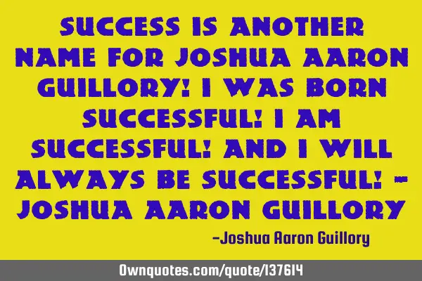 Success is another name for Joshua Aaron Guillory! I was born successful! I am successful! And I