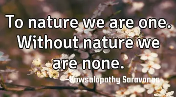 To nature we are one. Without nature we are none.