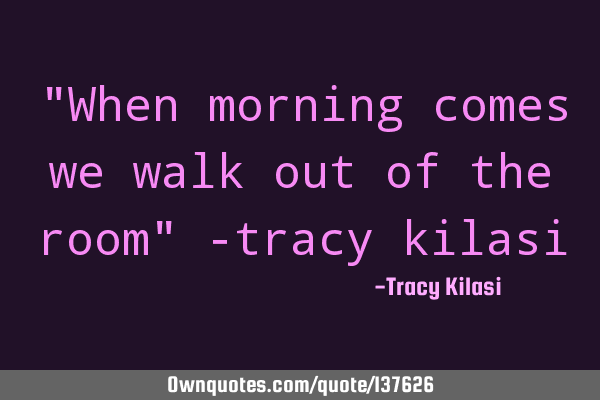 "When morning comes we walk out of the room" -tracy