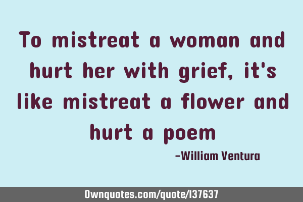 To mistreat a woman and hurt her with grief,it