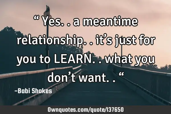 “ Yes.. a meantime relationship.. it’s just for you to LEARN.. what you don’t want.. “