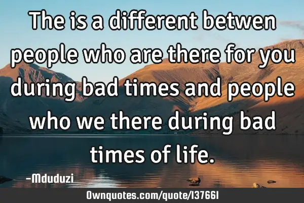 The is a different betwen people who are there for you during bad times and people who we there