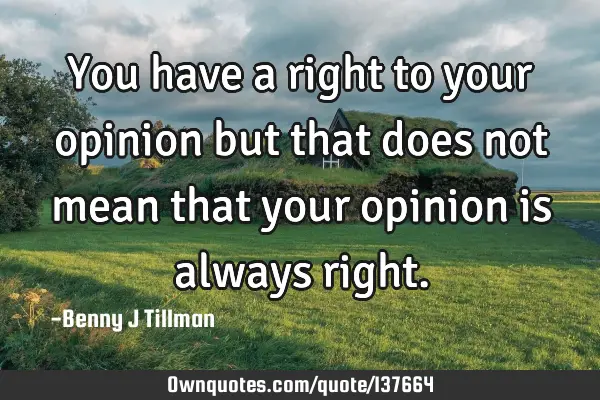 You have a right to your opinion but that does not mean that your opinion is always