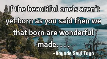 If the beautiful one's aren't yet born as you said then we that born are wonderful made....