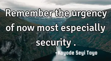 Remember the urgency of now most especially security .