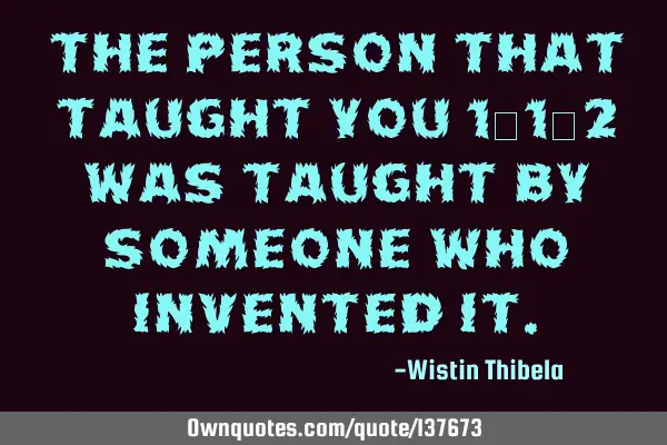 The person that taught you 1+1=2 was taught by someone who invented