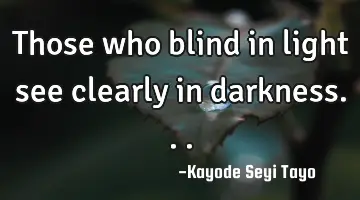 Those who blind in light see clearly in darkness...