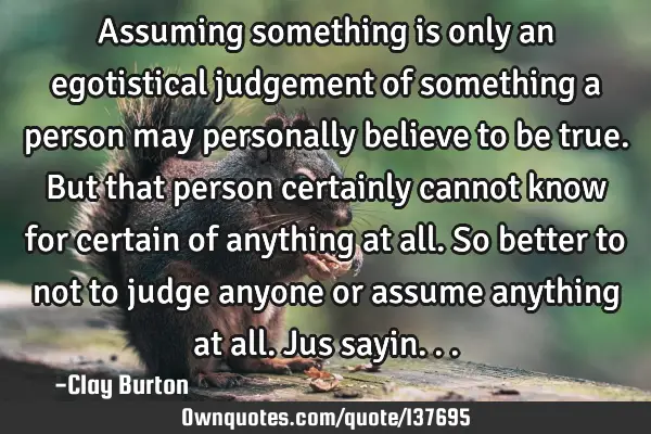 Assuming something is only an egotistical judgement of something a person may personally believe to